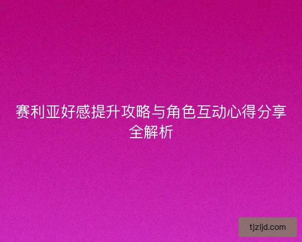 赛利亚好感提升攻略与角色互动心得分享全解析
