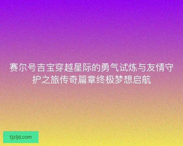 赛尔号吉宝穿越星际的勇气试炼与友情守护之旅传奇篇章终极梦想启航