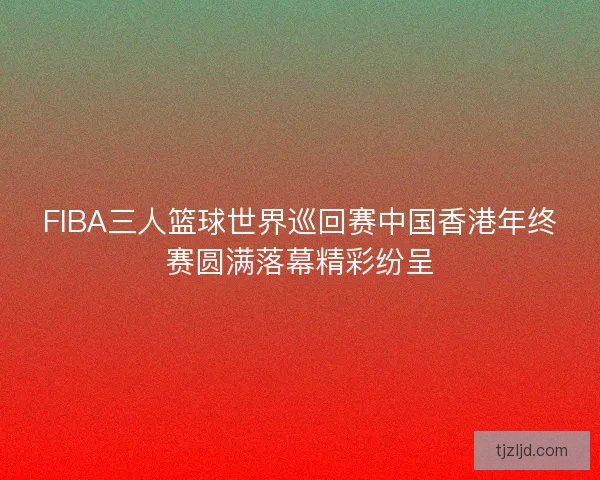 FIBA三人篮球世界巡回赛中国香港年终赛圆满落幕精彩纷呈