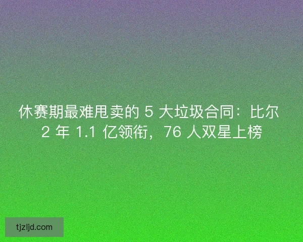 休赛期最难甩卖的 5 大垃圾合同：比尔 2 年 1.1 亿领衔，76 人双星上榜
