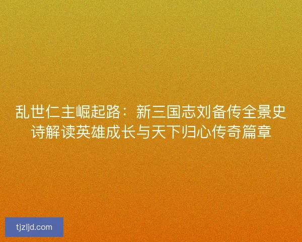 乱世仁主崛起路：新三国志刘备传全景史诗解读英雄成长与天下归心传奇篇章