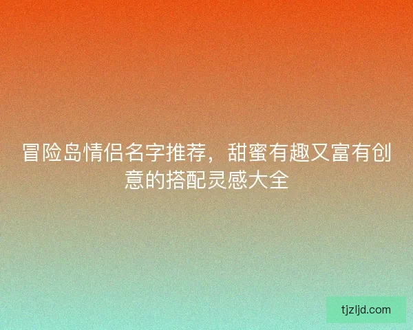 冒险岛情侣名字推荐，甜蜜有趣又富有创意的搭配灵感大全