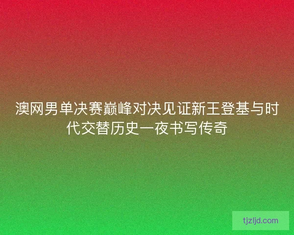 澳网男单决赛巅峰对决见证新王登基与时代交替历史一夜书写传奇