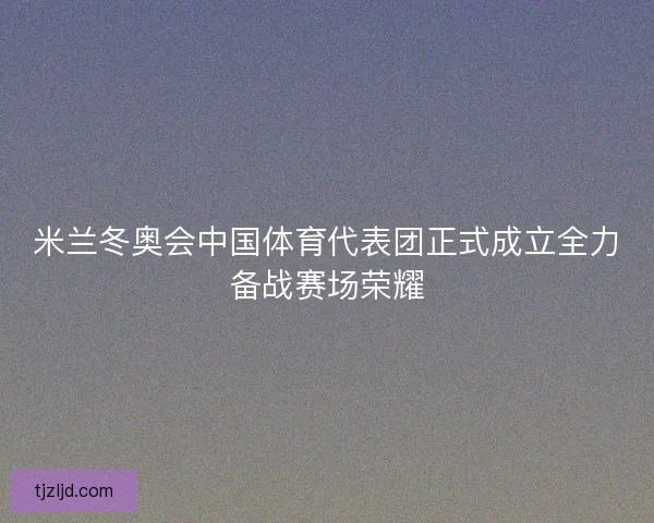 米兰冬奥会中国体育代表团正式成立全力备战赛场荣耀