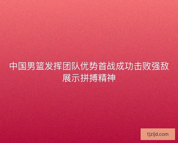 中国男篮发挥团队优势首战成功击败强敌展示拼搏精神