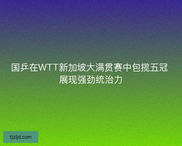 国乒在WTT新加坡大满贯赛中包揽五冠 展现强劲统治力