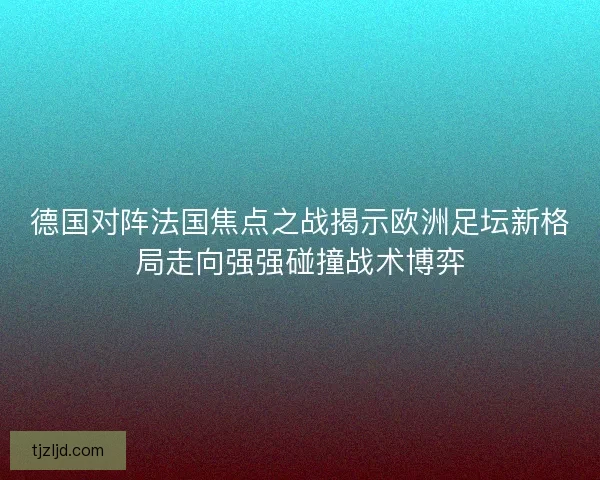 德国对阵法国焦点之战揭示欧洲足坛新格局走向强强碰撞战术博弈