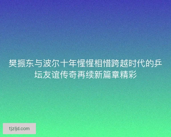 樊振东与波尔十年惺惺相惜跨越时代的乒坛友谊传奇再续新篇章精彩